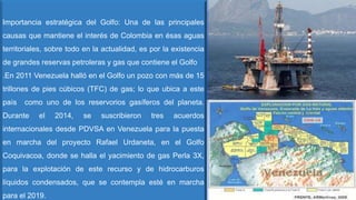 Importancia estratégica del Golfo: Una de las principales
causas que mantiene el interés de Colombia en ésas aguas
territoriales, sobre todo en la actualidad, es por la existencia
de grandes reservas petroleras y gas que contiene el Golfo
.En 2011 Venezuela halló en el Golfo un pozo con más de 15
trillones de pies cúbicos (TFC) de gas; lo que ubica a este
país como uno de los reservorios gasíferos del planeta.
Durante el 2014, se suscribieron tres acuerdos
internacionales desde PDVSA en Venezuela para la puesta
en marcha del proyecto Rafael Urdaneta, en el Golfo
Coquivacoa, donde se halla el yacimiento de gas Perla 3X,
para la explotación de este recurso y de hidrocarburos
líquidos condensados, que se contempla esté en marcha
para el 2019.
 