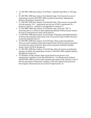 •   19. ISO 9001 2000 Gap Analysis Tool Phase 1: Identify Gaps Phase 2: Fill Gaps
    19
•   20. ISO 9001 2000 Gap Analysis Tool Identify Gaps: Tool lists the five sets of
    requirements from the ISO 9001 2000 as questions Systematic Management
    Resource Realization Analytical 20
•   21. ISO 9001 2000 Gap Analysis Tool Identify Gaps: Three answers are possible
    for each question: Yes – organization has met one of ISO’s requirement No –
    points to a gap N/A – question is not applicable to situation 21
•   22. ISO 9001 2000 Gap Analysis Tool Identify Gaps: Each time “NO” is
    answered, there is a column to help organization identify which processes need to
    be fixed 22 total processes which can be fixed 22
•   23. ISO 9001 2000 Gap Analysis Tool Fill Gaps: Preparation and Implementation
    of System Development Forms Each of the 22 processes listed in Phase One has a
    system development form 23
•   24. ISO 9001 2000 Gap Analysis Tool Fill Gaps: These system development
    forms are used to prepare System Development Plans The Gap Analysis questions
    are turned into action statements These action statements formulate remedial
    actions which will fill in the gaps 24
•   25. ISO 9001 2000 Gap Analysis Tool Fill Gaps: Once all actions are performed
    and gaps are filled, the organization will have a ISO 9001 2000 compliant Quality
    Management System 25
•   26. Summary of Gap Analysis Gaps can be found in any process of an
    organization’s operations Tools like SERVQUAL, Two-Dimensional Analysis,
    and ISO 9001 2000 can all be used to perform gap analysis Gap Analysis is one of
    the best procedures to help lead a company to not only improve their processes,
    but recognize which processes are in need of improvement. 26
 