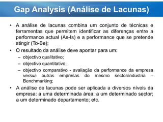 • A análise de lacunas combina um conjunto de técnicas e
ferramentas que permitem identificar as diferenças entre a
performance actual (As-Is) e a performance que se pretende
atingir (To-Be);
• O resultado da análise deve apontar para um:
– objectivo qualitativo;
– objectivo quantitativo;
– objectivo comparativo - avaliação da performance da empresa
versus outras empresas do mesmo sector/industria –
Benchmarking;
• A análise de lacunas pode ser aplicada a diversos níveis da
empresa: a uma determinada área; a um determinado sector;
a um determinado departamento; etc.
Gap Analysis (Análise de Lacunas)
 