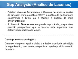 Gap Analysis (Análise de Lacunas)
• Existem diversas ferramentas e técnicas de apoio à análise
de lacunas: como a análise SWOT; a análise de performance
(recorrendo a KPI’s, ou a rácios); a análise do meio
envolvente; etc.;
• A dimensão Tempo assume grande importância, já que deve
permitir perspectivar que a lacuna seja superada num
determinado período de tempo.
Como primeira abordagem:
Deve-se interpretar qual a visão, a missão, a própria estratégia
da organização, bem como perspectivar qual o posicionamento
desejado.
 
