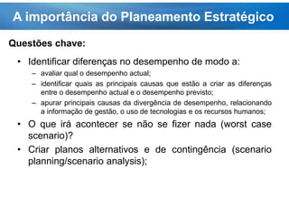 A importância do Planeamento Estratégico
• Identificar diferenças no desempenho de modo a:
– avaliar qual o desempenho actual;
– identificar quais as principais causas que estão a criar as diferenças
entre o desempenho actual e o desempenho previsto;
– apurar principais causas da divergência de desempenho, relacionando
a informação de gestão, o uso de tecnologias e os recursos humanos;
• O que irá acontecer se não se fizer nada (worst case
scenario)?
• Criar planos alternativos e de contingência (scenario
planning/scenario analysis);
Questões chave:
 