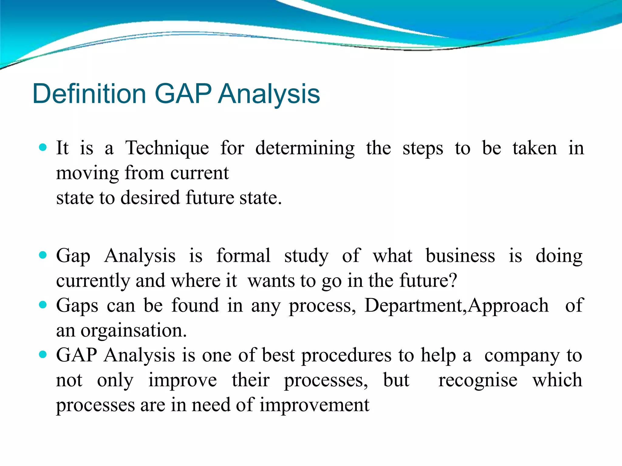  It is a Technique for determining the steps to be taken in
moving from current
state to desired future state.
 Gap Analysis is formal study of what business is doing
currently and where it wants to go in the future?
 Gaps can be found in any process, Department,Approach of
an orgainsation.
 GAP Analysis is one of best procedures to help a company to
not only improve their processes, but recognise which
processes are in need of improvement
Definition GAP Analysis
 