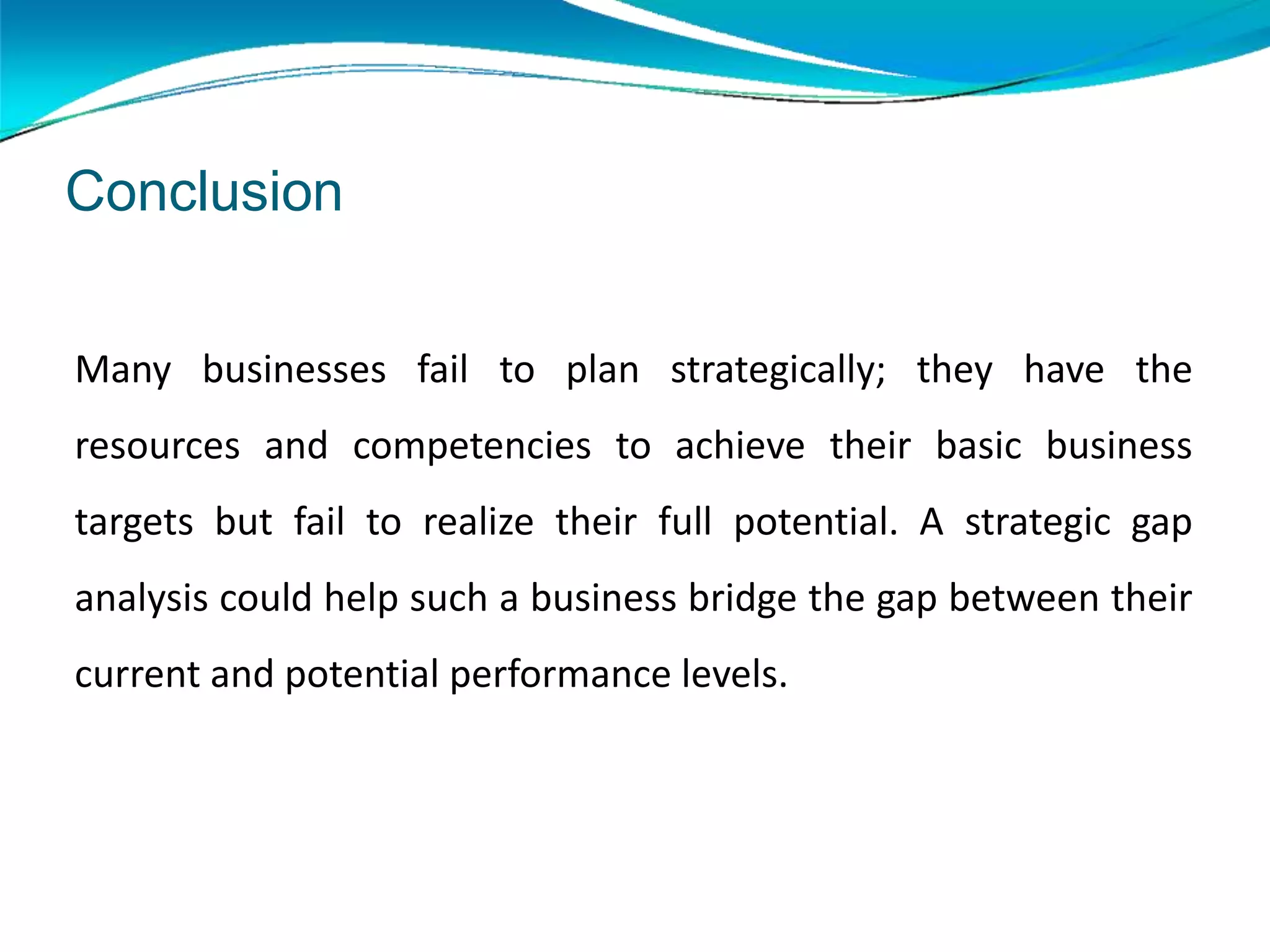 Many businesses fail to plan strategically; they have the
resources and competencies to achieve their basic business
targets but fail to realize their full potential. A strategic gap
analysis could help such a business bridge the gap between their
current and potential performance levels.
Conclusion
 