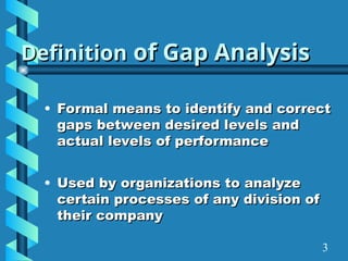 Definition
Definition of Gap Analysis
of Gap Analysis
• Formal means to identify and correct
Formal means to identify and correct
gaps between desired levels and
gaps between desired levels and
actual levels of performance
actual levels of performance
• Used by organizations to analyze
Used by organizations to analyze
certain processes of any division of
certain processes of any division of
their company
their company
3
 