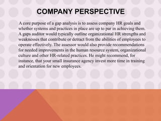 COMPANY PERSPECTIVE
A core purpose of a gap analysis is to assess company HR goals and
whether systems and practices in place are up to par in achieving them.
A gaps auditor would typically outline organizational HR strengths and
weaknesses that contribute or detract from the abilities of employees to
operate effectively. The assessor would also provide recommendations
for needed improvements in the human resource system, organizational
culture and other HR-related practices. He might recommend, for
instance, that your small insurance agency invest more time in training
and orientation for new employees.
 