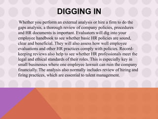 DIGGING IN
Whether you perform an external analysis or hire a firm to do the
gaps analysis, a thorough review of company policies, procedures
and HR documents is important. Evaluators will dig into your
employee handbook to see whether basic HR policies are sound,
clear and beneficial. They will also assess how well employee
evaluations and other HR practices comply with policies. Record-
keeping reviews also help to see whether HR professionals meet the
legal and ethical standards of their roles. This is especially key in
small businesses where one employee lawsuit can ruin the company
financially. The analysis also normally includes review of hiring and
firing practices, which are essential to talent management.
 