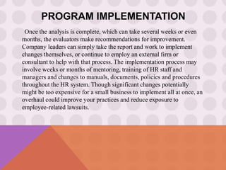 PROGRAM IMPLEMENTATION
Once the analysis is complete, which can take several weeks or even
months, the evaluators make recommendations for improvement.
Company leaders can simply take the report and work to implement
changes themselves, or continue to employ an external firm or
consultant to help with that process. The implementation process may
involve weeks or months of mentoring, training of HR staff and
managers and changes to manuals, documents, policies and procedures
throughout the HR system. Though significant changes potentially
might be too expensive for a small business to implement all at once, an
overhaul could improve your practices and reduce exposure to
employee-related lawsuits.
 