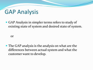GAP Analysis
 GAP Analysis in simpler terms refers to study of
existing state of system and desired state of system.
or
 The GAP analysis is the analysis on what are the
differences between actual system and what the
customer want to develop.
 