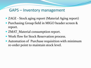 GAPS – Inventory management
 ZAGE - Stock aging report (Material Aging report)
 Purchasing Group field in MIGO header screen &
report.
 ZMAT_Material consumption report.
 Work flow for Stock Reservation process.
 Automation of Purchase requisition with minimum
re-order point to maintain stock level.
 