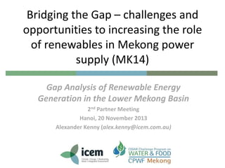 Bridging the Gap – challenges and
opportunities to increasing the role
of renewables in Mekong power
supply (MK14)
Gap Analysis of Renewable Energy
Generation in the Lower Mekong Basin
2nd Partner Meeting
Hanoi, 20 November 2013
Alexander Kenny (alex.kenny@icem.com.au)

 