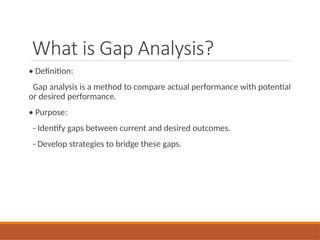 What is Gap Analysis?
• Definition:
Gap analysis is a method to compare actual performance with potential
or desired performance.
• Purpose:
- Identify gaps between current and desired outcomes.
- Develop strategies to bridge these gaps.
 