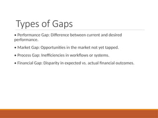 Types of Gaps
• Performance Gap: Difference between current and desired
performance.
• Market Gap: Opportunities in the market not yet tapped.
• Process Gap: Inefficiencies in workflows or systems.
• Financial Gap: Disparity in expected vs. actual financial outcomes.
 