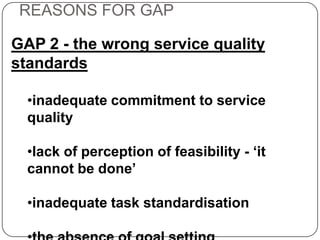REASONS FOR GAP
GAP 2 - the wrong service quality
standards
•inadequate commitment to service
quality
•lack of perception of feasibility - ‘it
cannot be done’
•inadequate task standardisation

 