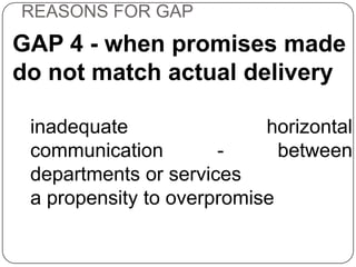 REASONS FOR GAP

GAP 4 - when promises made
do not match actual delivery
inadequate
horizontal
communication
between
departments or services
a propensity to overpromise

 
