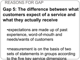 REASONS FOR GAP

Gap 5: The difference between what
customers expect of a service and
what they actually receive
•expectations are made up of past
experience, word-of-mouth and
needs/wants of customers

•measurement is on the basis of two
sets of statements in groups according
to the five key service dimensions

 