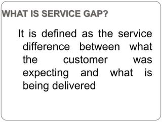 WHAT IS SERVICE GAP?

It is defined as the service
difference between what
the
customer
was
expecting and what is
being delivered

 