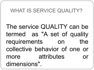 WHAT IS SERVICE QUALITY?

The service QUALITY can be
termed as "A set of quality
requirements
on
the
collective behavior of one or
more
attributes
or
dimensions".

 