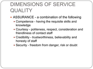DIMENSIONS OF SERVICE
QUALITY
 ASSURANCE - a combination of the following
 Competence - having the requisite skills and

knowledge
 Courtesy - politeness, respect, consideration and
friendliness of contact staff
 Credibility - trustworthiness, believability and
honesty of staff
 Security - freedom from danger, risk or doubt

 