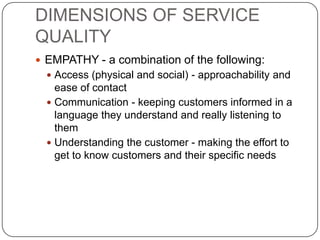 DIMENSIONS OF SERVICE
QUALITY
 EMPATHY - a combination of the following:
 Access (physical and social) - approachability and

ease of contact
 Communication - keeping customers informed in a
language they understand and really listening to
them
 Understanding the customer - making the effort to
get to know customers and their specific needs

 