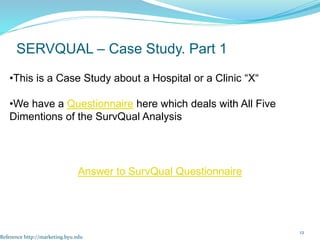 12
SERVQUAL – Case Study. Part 1
•This is a Case Study about a Hospital or a Clinic “X“
•We have a Questionnaire here which deals with All Five
Dimentions of the SurvQual Analysis
Reference http://marketing.byu.edu
Answer to SurvQual Questionnaire
 