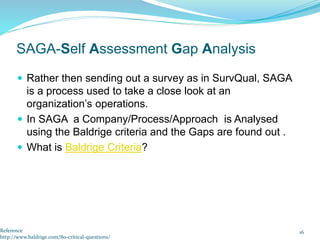  Rather then sending out a survey as in SurvQual, SAGA
is a process used to take a close look at an
organization’s operations.
 In SAGA a Company/Process/Approach is Analysed
using the Baldrige criteria and the Gaps are found out .
 What is Baldrige Criteria?
16
SAGA-Self Assessment Gap Analysis
Reference
http://www.baldrige.com/80-critical-questions/
 