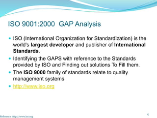  ISO (International Organization for Standardization) is the
world's largest developer and publisher of International
Standards.
 Identifying the GAPS with reference to the Standards
provided by ISO and Finding out solutions To Fill them.
 The ISO 9000 family of standards relate to quality
management systems
 http://www.iso.org
17
ISO 9001:2000 GAP Analysis
Reference http://www.iso.org
 