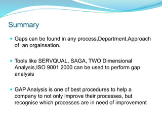 Summary
 Gaps can be found in any process,Department,Approach
of an orgainsation.
 Tools like SERVQUAL, SAGA, TWO Dimensional
Analysis,ISO 9001 2000 can be used to perform gap
analysis
 GAP Analysis is one of best procedures to help a
company to not only improve their processes, but
recognise which processes are in need of improvement
 