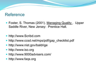 Reference
 Foster, S. Thomas (2001). Managing Quality . Upper
Saddle River, New Jersey: Prentice Hall.
 http://www.Scribd.com
 http://www.ccsd.net/mps/pdf/gap_checklist.pdf
 http://www.nist.gov/baldrige
 http://www.iso.org
 http://www.9000advisers.com/
 http://www.faqs.org
 
