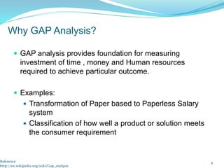  GAP analysis provides foundation for measuring
investment of time , money and Human resources
required to achieve particular outcome.
 Examples:
 Transformation of Paper based to Paperless Salary
system
 Classification of how well a product or solution meets
the consumer requirement
4
Why GAP Analysis?
Reference
http://en.wikipedia.org/wiki/Gap_analysis
 