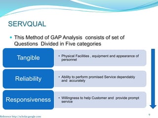  This Method of GAP Analysis consists of set of
Questions Divided in Five categories
9
SERVQUAL
• Physical Facilities , equipment and appearance of
personnel
Tangible
• Ability to perform promised Service dependably
and accurately
Reliability
• Willingness to help Customer and provide prompt
service
Responsiveness
Reference http://scholar.google.com
 
