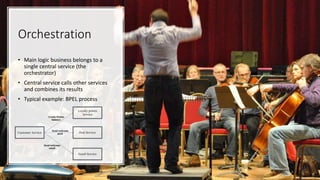 Orchestration
• Main logic business belongs to a
single central service (the
orchestrator)
• Central service calls other services
and combines its results
• Typical example: BPEL process
 