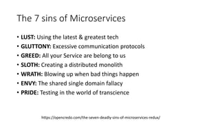 The 7 sins of Microservices
• LUST: Using the latest & greatest tech
• GLUTTONY: Excessive communication protocols
• GREED: All your Service are belong to us
• SLOTH: Creating a distributed monolith
• WRATH: Blowing up when bad things happen
• ENVY: The shared single domain fallacy
• PRIDE: Testing in the world of transcience
https://opencredo.com/the-seven-deadly-sins-of-microservices-redux/
 