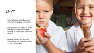 ENVY
• Using a Shared Single Domain is
OK when developing a monolith
• In microservices is better to follow
the DDD concept of ‘bounded
context’ to encapsulate better our
services
• Anyway: there is no rule. Don’t
assume that one bounded context
== one microservice
 