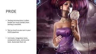 PRIDE
• Testing microservices is often
harder (or much harder) than
testing a monolith
• Test as much as you can in your
CI/CD pipelines
• Unit tests, integration tests,
component tests, end-to-end
tests. Automate them all.
 