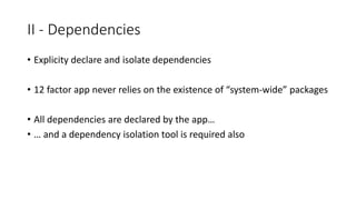 II - Dependencies
• Explicity declare and isolate dependencies
• 12 factor app never relies on the existence of “system-wide” packages
• All dependencies are declared by the app…
• … and a dependency isolation tool is required also
 