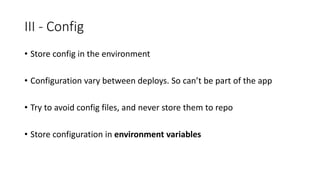 III - Config
• Store config in the environment
• Configuration vary between deploys. So can’t be part of the app
• Try to avoid config files, and never store them to repo
• Store configuration in environment variables
 