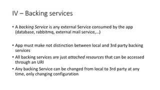 IV – Backing services
• A backing Service is any external Service consumed by the app
(database, rabbitmq, external mail service,…)
• App must make not distinction between local and 3rd party backing
services
• All backing services are just attached resources that can be accessed
through an URI
• Any backing Service can be changed from local to 3rd party at any
time, only changing configuration
 
