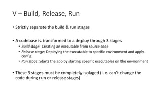 V – Build, Release, Run
• Strictly separate the build & run stages
• A codebase is transformed to a deploy through 3 stages
• Build stage: Creating an executable from source code
• Release stage: Deploying the executable to specific environment and apply
config
• Run stage: Starts the app by starting specific executables on the environment
• These 3 stages must be completely isolaged (i. e. can’t change the
code during run or release stages)
 