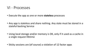VI - Processes
• Execute the app as one or more stateless processes
• Any app is stateless and share nothing. Any state must be stored in a
stateful backing Service
• Using local storage and/or memory is OK, only if it used as a cache in
a single request lifetime
• Sticky sessions are (of course) a violation of 12 factor apps
 