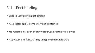 VII – Port binding
• Expose Services via port binding
• A 12 factor app is completely self-contained
• No runtime injection of any webserver or similar is allowed
• App expose its functionality using a configurable port
 