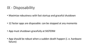 IX - Disposability
• Maximize robustness with fast startup and graceful shutdown
• 12 factor apps are disposable: can be stopped at any momento
• App must shutdown gracefully at SIGTERM
• App should be robust when a sudden death happen (i. e. hardware
failure)
 
