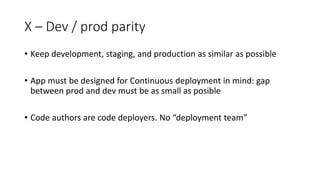 X – Dev / prod parity
• Keep development, staging, and production as similar as possible
• App must be designed for Continuous deployment in mind: gap
between prod and dev must be as small as posible
• Code authors are code deployers. No “deployment team”
 