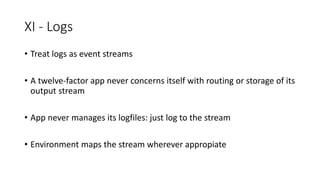XI - Logs
• Treat logs as event streams
• A twelve-factor app never concerns itself with routing or storage of its
output stream
• App never manages its logfiles: just log to the stream
• Environment maps the stream wherever appropiate
 