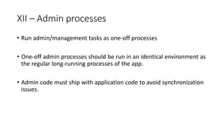 XII – Admin processes
• Run admin/management tasks as one-off processes
• One-off admin processes should be run in an identical environment as
the regular long-running processes of the app.
• Admin code must ship with application code to avoid synchronization
issues.
 
