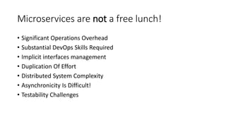 Microservices are not a free lunch!
• Significant Operations Overhead
• Substantial DevOps Skills Required
• Implicit interfaces management
• Duplication Of Effort
• Distributed System Complexity
• Asynchronicity Is Difficult!
• Testability Challenges
 