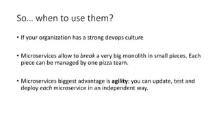 So… when to use them?
• If your organization has a strong devops culture
• Microservices allow to break a very big monolith in small pieces. Each
piece can be managed by one pizza team.
• Microservices biggest advantage is agility: you can update, test and
deploy each microservice in an independent way.
 