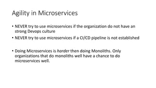 Agility in Microservices
• NEVER try to use microservices if the organization do not have an
strong Devops culture
• NEVER try to use microservices if a CI/CD pipeline is not established
• Doing Microservices is harder then doing Monoliths. Only
organizations that do monoliths well have a chance to do
microservices well.
 