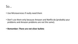 So…
• Use Microservices if really need them
• Don’t use them only because Amazon and Netflix do (probably your
problems and Amazon problems are not the same).
• Remember: There are not silver bullets
 