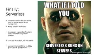 Finally:
Serverless
• Serverless means that you don’t
need to bother about server
management
• A step forward than PaaS
• Services are exposed as functions
(FaaS) which are very-micro
services!
• Scale per invocation, not per server
• More on this GAPAND at 11:30 by
@adiazcan & @shmancebo ;-)
 