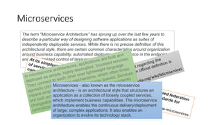 Microservices
The term "Microservice Architecture" has sprung up over the last few years to
describe a particular way of designing software applications as suites of
independently deployable services. While there is no precise definition of this
architectural style, there are certain common characteristics around organization
around business capability, automated deployment, intelligence in the endpoints,
and decentralized control of languages and data.
https://martinfowler.com/articles/microservices.html
Microservices - also known as the microservice
architecture - is an architectural style that structures an
application as a collection of loosely coupled services,
which implement business capabilities. The microservice
architecture enables the continuous delivery/deployment
of large, complex applications. It also enables an
organization to evolve its technology stack.
 